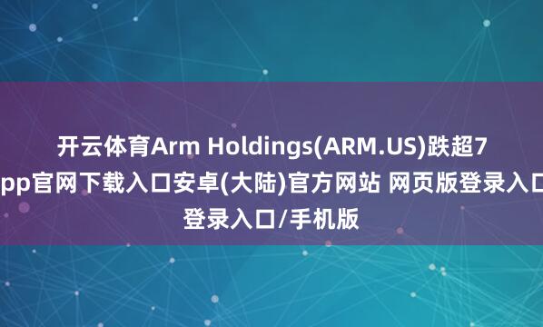 开云体育Arm Holdings(ARM.US)跌超7%-开云app官网下载入口安卓(大陆)官方网站 网页版登录入口/手机版