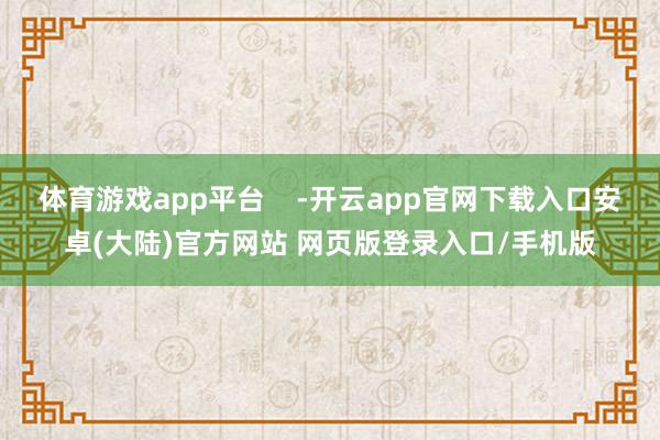 体育游戏app平台    -开云app官网下载入口安卓(大陆)官方网站 网页版登录入口/手机版