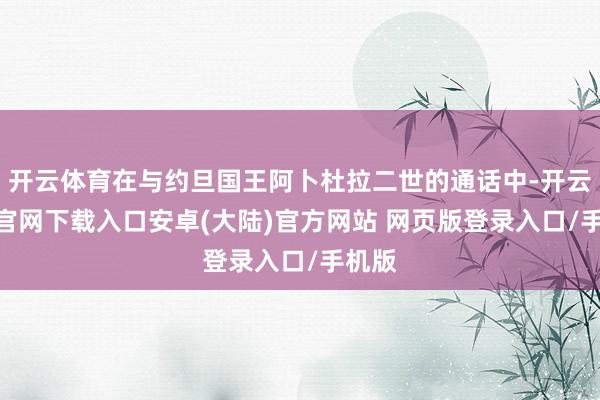 开云体育在与约旦国王阿卜杜拉二世的通话中-开云app官网下载入口安卓(大陆)官方网站 网页版登录入口/手机版