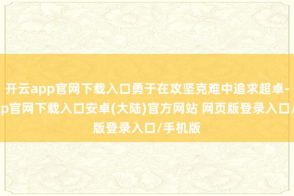 开云app官网下载入口勇于在攻坚克难中追求超卓-开云app官网下载入口安卓(大陆)官方网站 网页版登录入口/手机版
