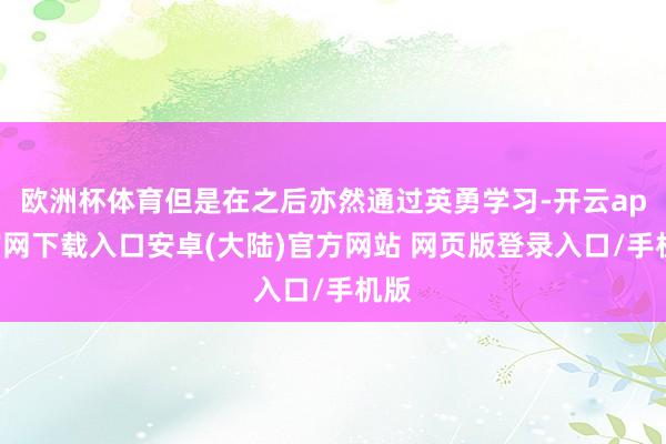 欧洲杯体育但是在之后亦然通过英勇学习-开云app官网下载入口安卓(大陆)官方网站 网页版登录入口/手机版