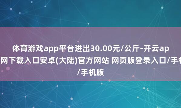 体育游戏app平台进出30.00元/公斤-开云app官网下载入口安卓(大陆)官方网站 网页版登录入口/手机版
