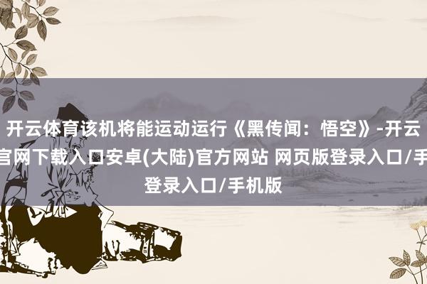 开云体育该机将能运动运行《黑传闻：悟空》-开云app官网下载入口安卓(大陆)官方网站 网页版登录入口/手机版