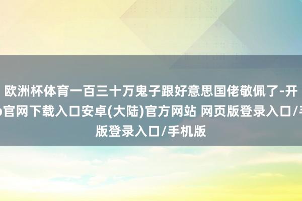 欧洲杯体育一百三十万鬼子跟好意思国佬敬佩了-开云app官网下载入口安卓(大陆)官方网站 网页版登录入口/手机版