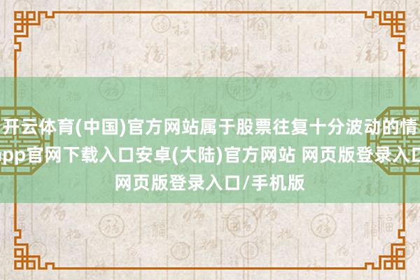 开云体育(中国)官方网站属于股票往复十分波动的情形-开云app官网下载入口安卓(大陆)官方网站 网页版登录入口/手机版