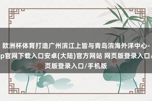 欧洲杯体育打造广州滨江上皆与青岛滨海外洋中心-开云app官网下载入口安卓(大陆)官方网站 网页版登录入口/手机版