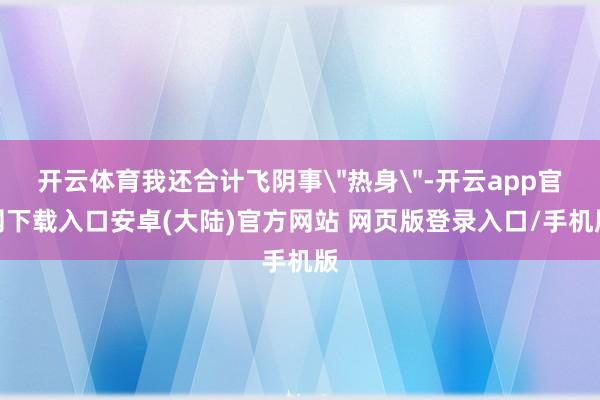 开云体育我还合计飞阴事＂热身＂-开云app官网下载入口安卓(大陆)官方网站 网页版登录入口/手机版