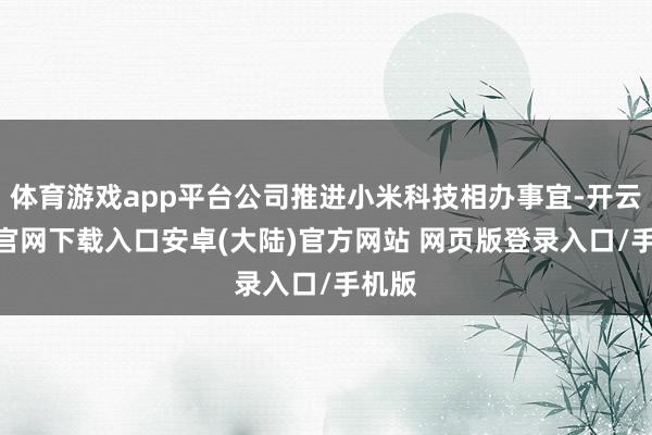 体育游戏app平台公司推进小米科技相办事宜-开云app官网下载入口安卓(大陆)官方网站 网页版登录入口/手机版