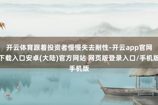 开云体育跟着投资者慢慢失去耐性-开云app官网下载入口安卓(大陆)官方网站 网页版登录入口/手机版
