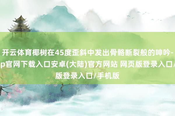 开云体育椰树在45度歪斜中发出骨骼断裂般的呻吟-开云app官网下载入口安卓(大陆)官方网站 网页版登录入口/手机版