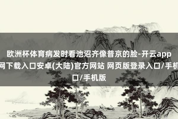 欧洲杯体育病发时看池沼齐像普京的脸-开云app官网下载入口安卓(大陆)官方网站 网页版登录入口/手机版
