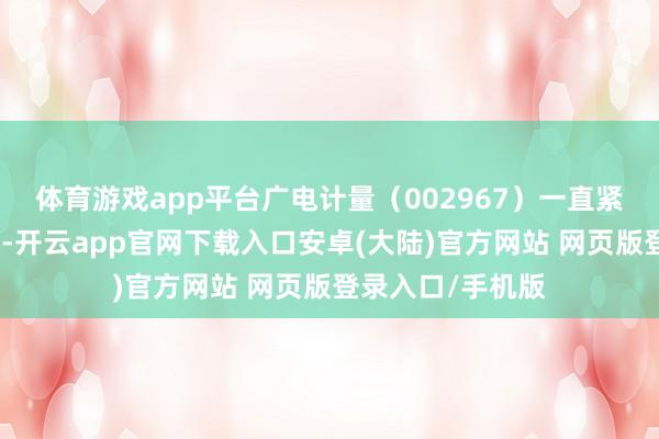 体育游戏app平台广电计量（002967）一直紧跟国度政策方法-开云app官网下载入口安卓(大陆)官方网站 网页版登录入口/手机版