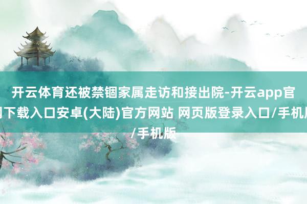 开云体育还被禁锢家属走访和接出院-开云app官网下载入口安卓(大陆)官方网站 网页版登录入口/手机版