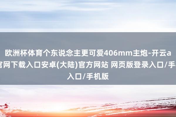 欧洲杯体育个东说念主更可爱406mm主炮-开云app官网下载入口安卓(大陆)官方网站 网页版登录入口/手机版