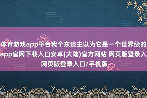 体育游戏app平台我个东谈主以为它是一个世界级的发现-开云app官网下载入口安卓(大陆)官方网站 网页版登录入口/手机版