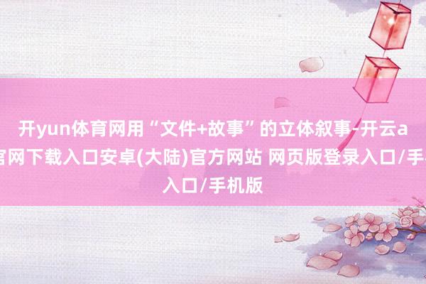 开yun体育网用“文件+故事”的立体叙事-开云app官网下载入口安卓(大陆)官方网站 网页版登录入口/手机版