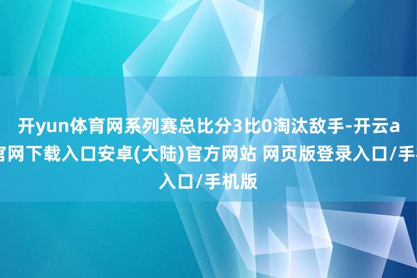 开yun体育网系列赛总比分3比0淘汰敌手-开云app官网下载入口安卓(大陆)官方网站 网页版登录入口/手机版