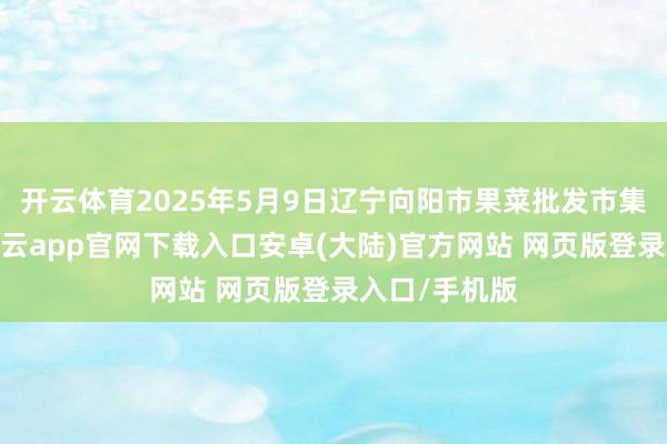 开云体育2025年5月9日辽宁向阳市果菜批发市集价钱行情-开云app官网下载入口安卓(大陆)官方网站 网页版登录入口/手机版