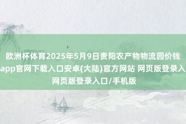 欧洲杯体育2025年5月9日贵阳农产物物流园价钱行情-开云app官网下载入口安卓(大陆)官方网站 网页版登录入口/手机版