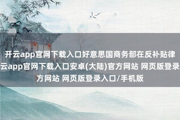 开云app官网下载入口好意思国商务部在反补贴律例修改后-开云app官网下载入口安卓(大陆)官方网站 网页版登录入口/手机版